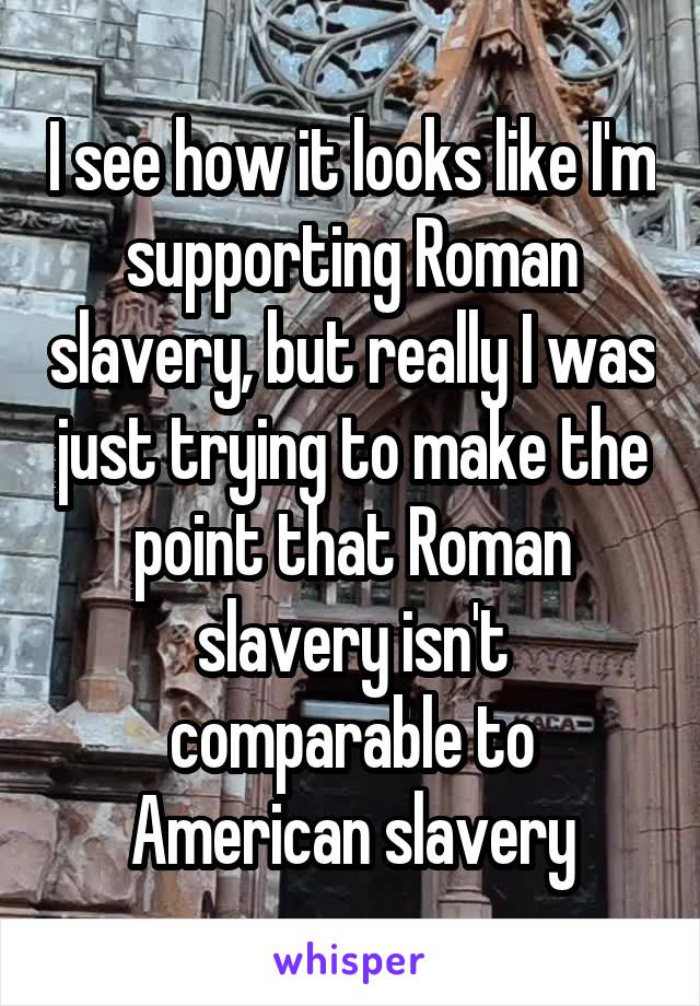 I see how it looks like I'm supporting Roman slavery, but really I was just trying to make the point that Roman slavery isn't comparable to American slavery