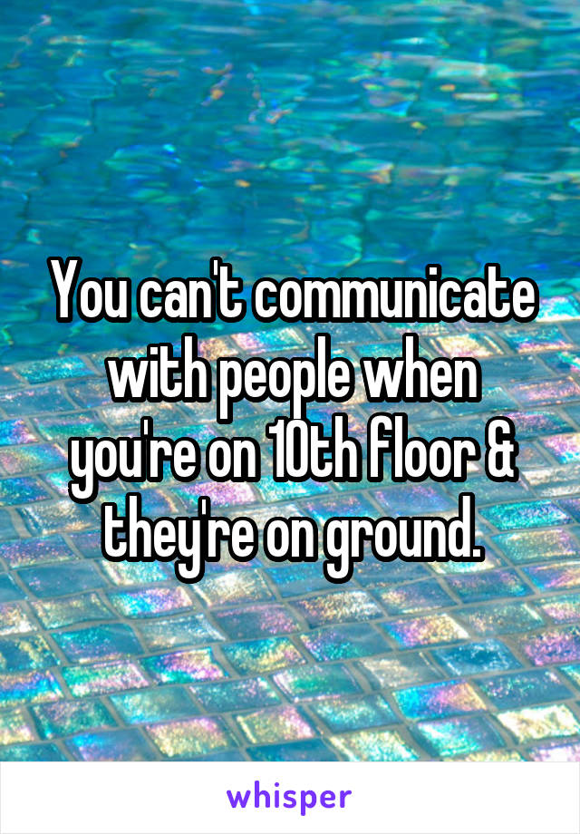 You can't communicate with people when you're on 10th floor & they're on ground.