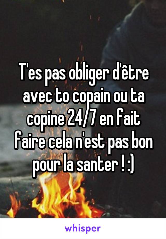 T'es pas obliger d'être avec to copain ou ta copine 24/7 en fait faire cela n'est pas bon pour la santer ! :)