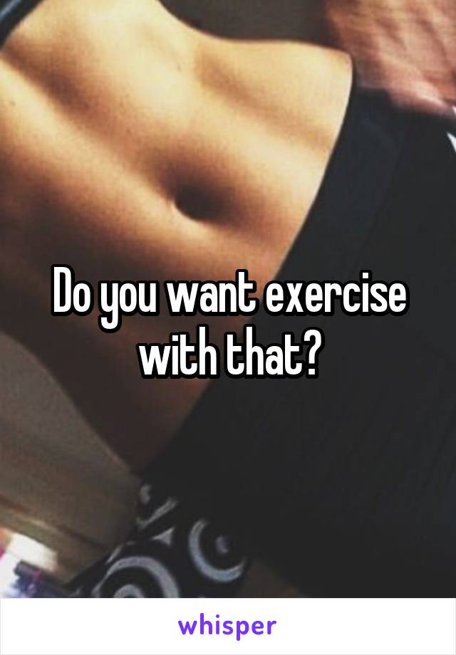 Do you want exercise with that?