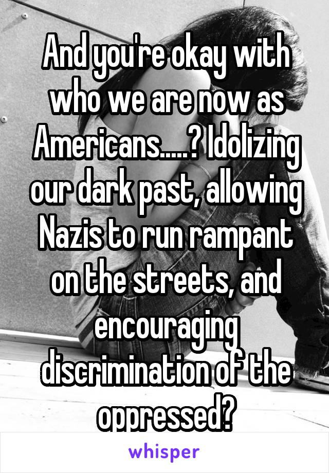 And you're okay with who we are now as Americans.....? Idolizing our dark past, allowing Nazis to run rampant on the streets, and encouraging discrimination of the oppressed?