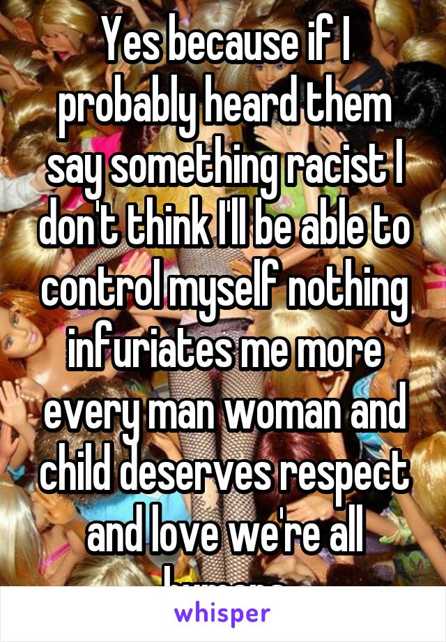 Yes because if I probably heard them say something racist I don't think I'll be able to control myself nothing infuriates me more every man woman and child deserves respect and love we're all humans