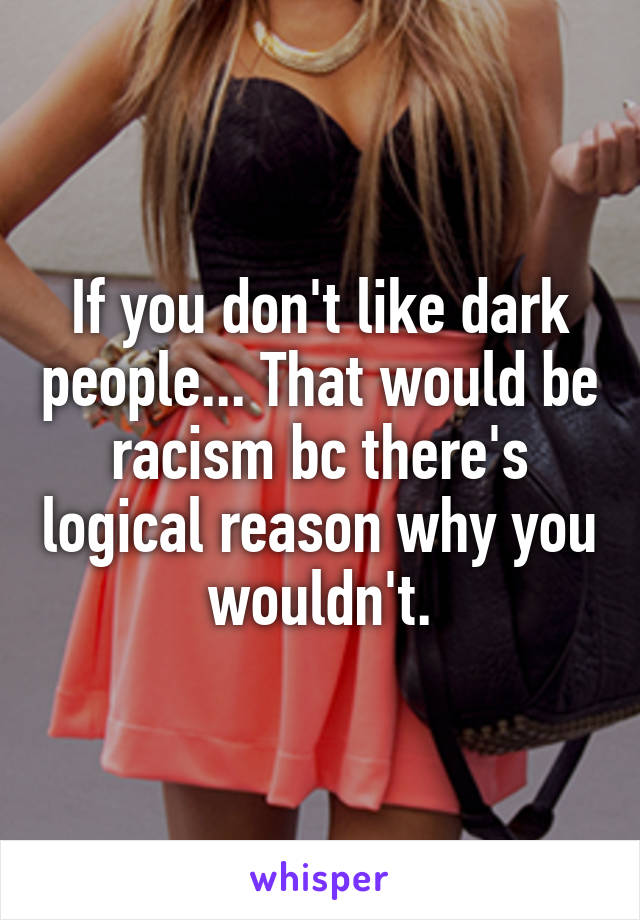 If you don't like dark people... That would be racism bc there's logical reason why you wouldn't.