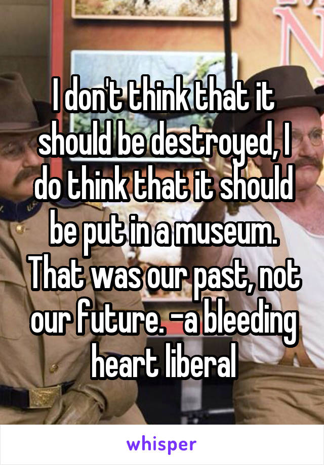 I don't think that it should be destroyed, I do think that it should be put in a museum. That was our past, not our future. -a bleeding heart liberal