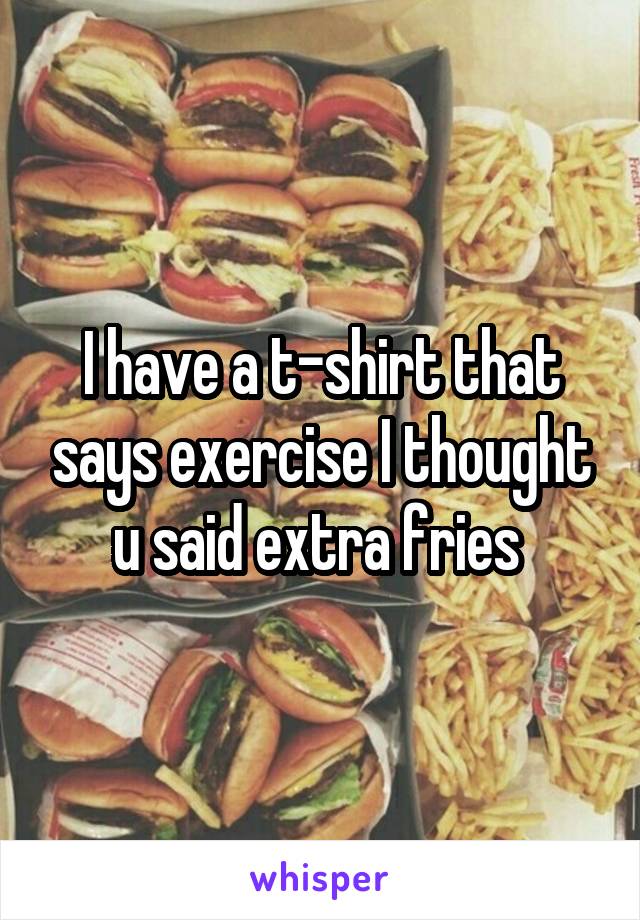 I have a t-shirt that says exercise I thought u said extra fries 