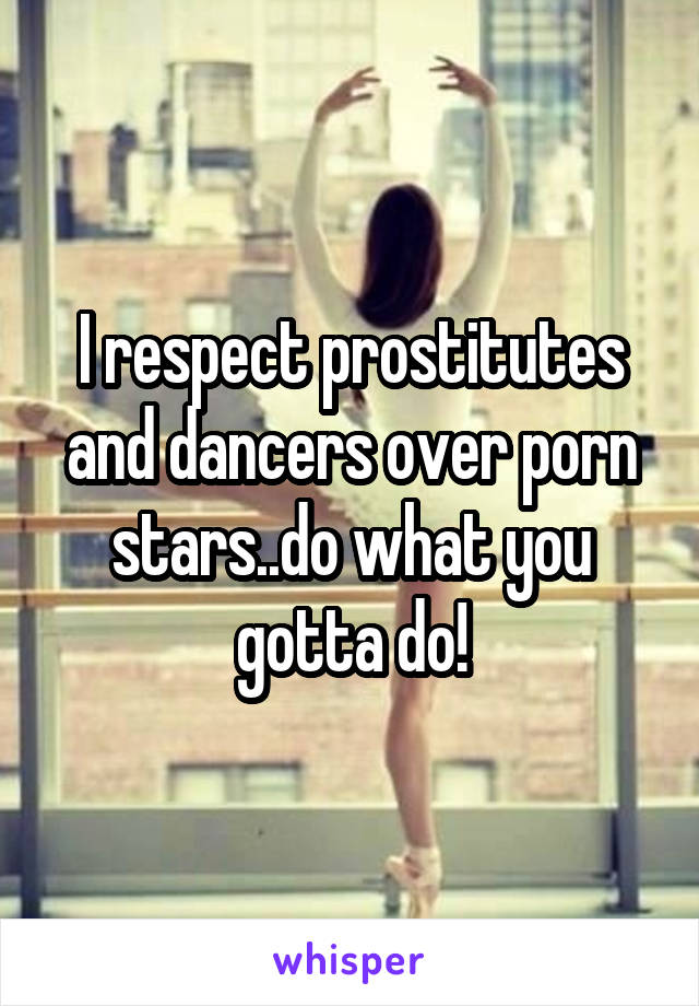 I respect prostitutes and dancers over porn stars..do what you gotta do!