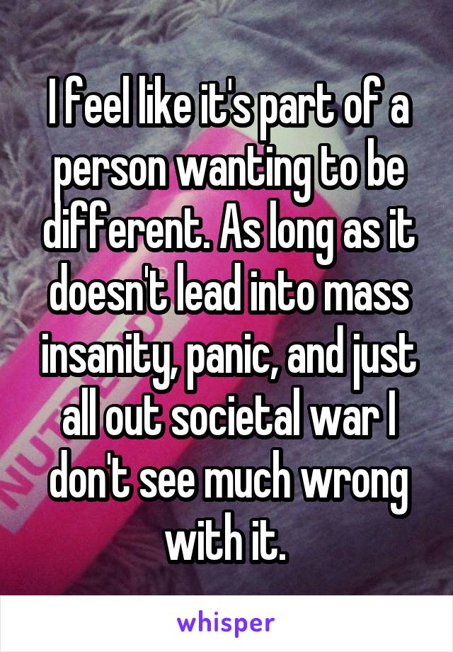 I feel like it's part of a person wanting to be different. As long as it doesn't lead into mass insanity, panic, and just all out societal war I don't see much wrong with it. 