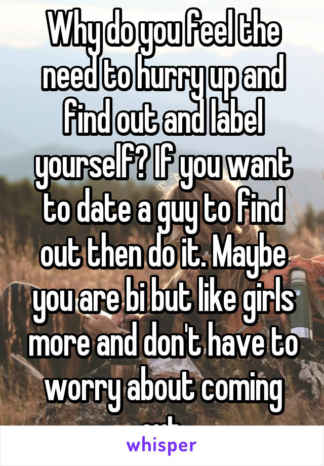 Why do you feel the need to hurry up and find out and label yourself? If you want to date a guy to find out then do it. Maybe you are bi but like girls more and don't have to worry about coming out.