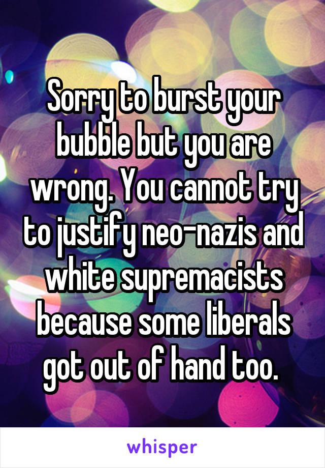 Sorry to burst your bubble but you are wrong. You cannot try to justify neo-nazis and white supremacists because some liberals got out of hand too. 