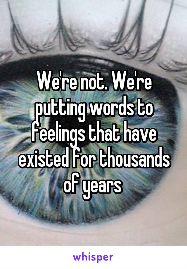We're not. We're putting words to feelings that have existed for thousands of years 
