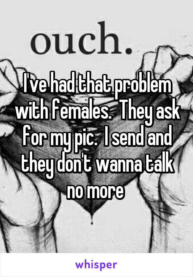 I've had that problem with females.  They ask for my pic.  I send and they don't wanna talk no more 