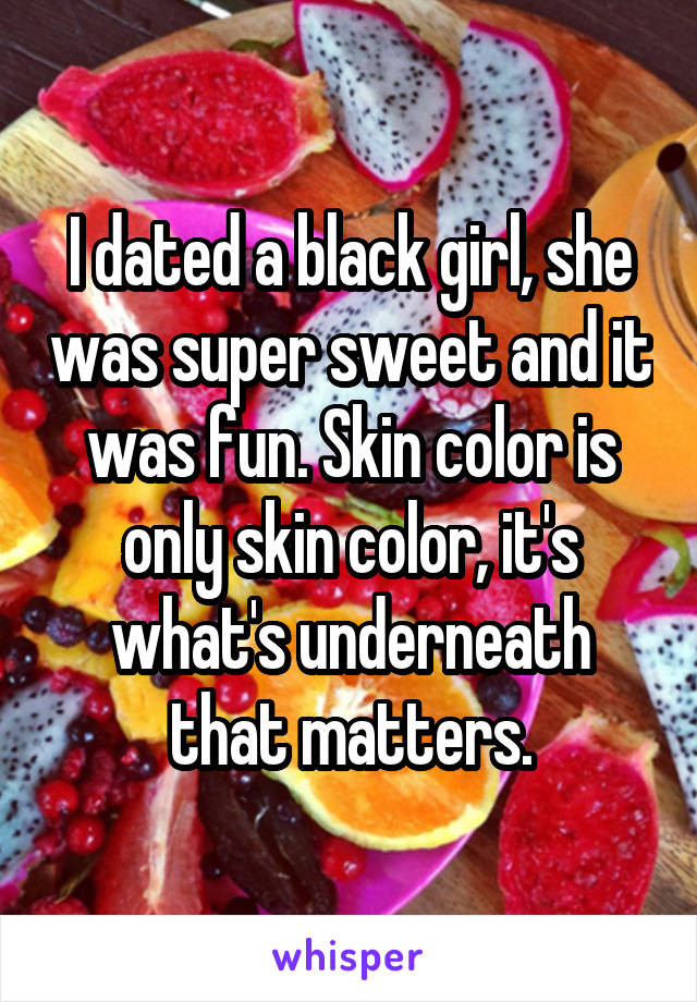 I dated a black girl, she was super sweet and it was fun. Skin color is only skin color, it's what's underneath that matters.