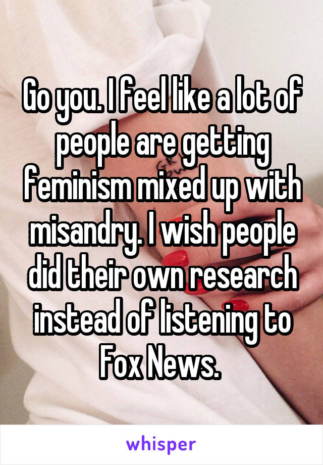 Go you. I feel like a lot of people are getting feminism mixed up with misandry. I wish people did their own research instead of listening to Fox News. 