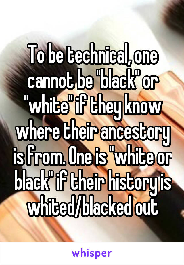 To be technical, one cannot be "black" or "white" if they know where their ancestory is from. One is "white or black" if their history is whited/blacked out