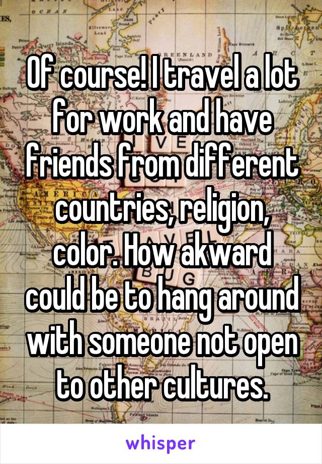 Of course! I travel a lot for work and have friends from different countries, religion, color. How akward could be to hang around with someone not open to other cultures.