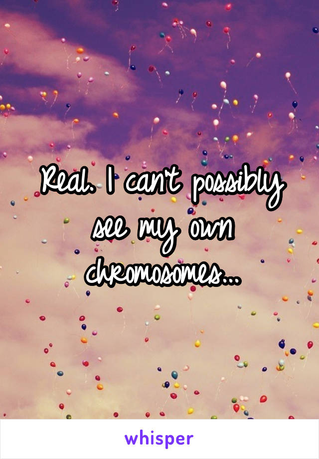 Real. I can't possibly see my own chromosomes...