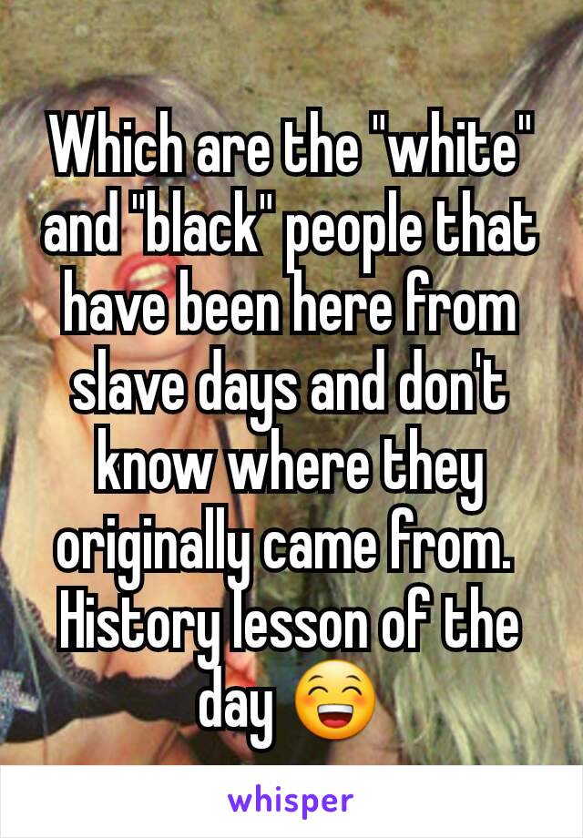 Which are the "white" and "black" people that have been here from slave days and don't know where they originally came from. 
History lesson of the day 😁