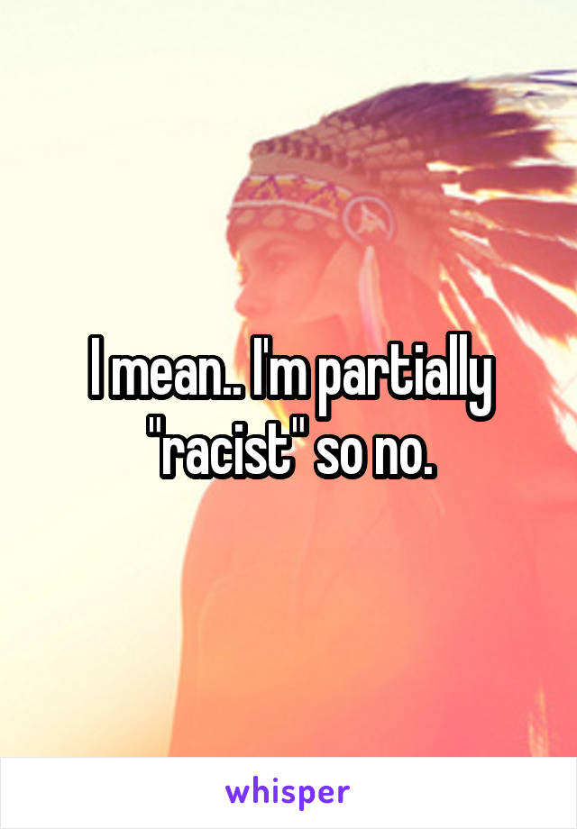 I mean.. I'm partially "racist" so no.