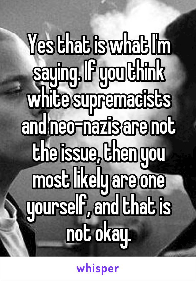 Yes that is what I'm saying. If you think white supremacists and neo-nazis are not the issue, then you most likely are one yourself, and that is not okay.