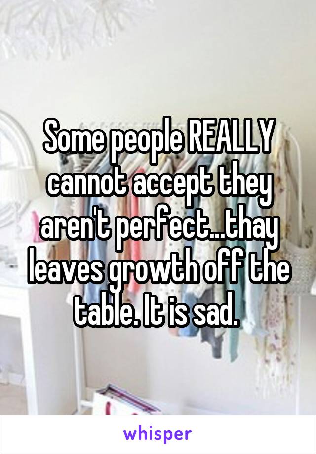 Some people REALLY cannot accept they aren't perfect...thay leaves growth off the table. It is sad. 