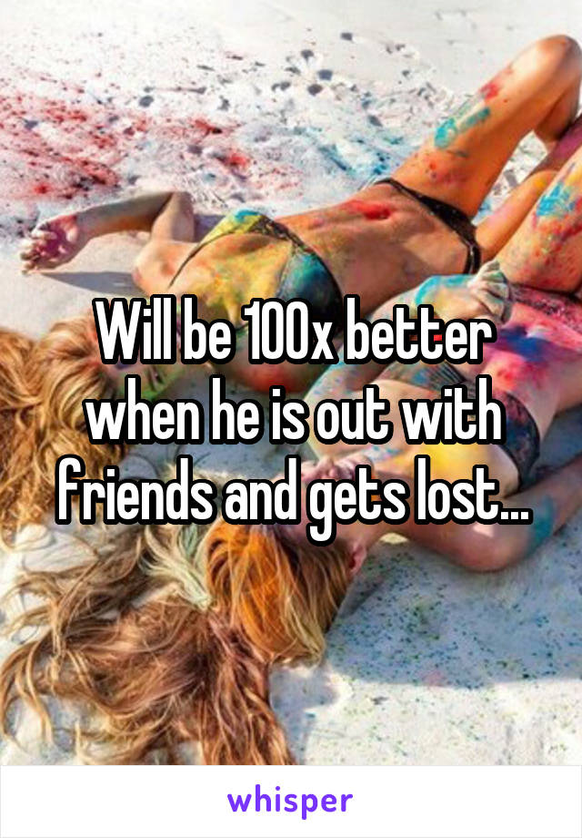 Will be 100x better when he is out with friends and gets lost...