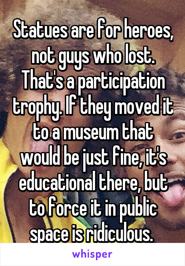 Statues are for heroes, not guys who lost. That's a participation trophy. If they moved it to a museum that would be just fine, it's educational there, but to force it in public space is ridiculous. 