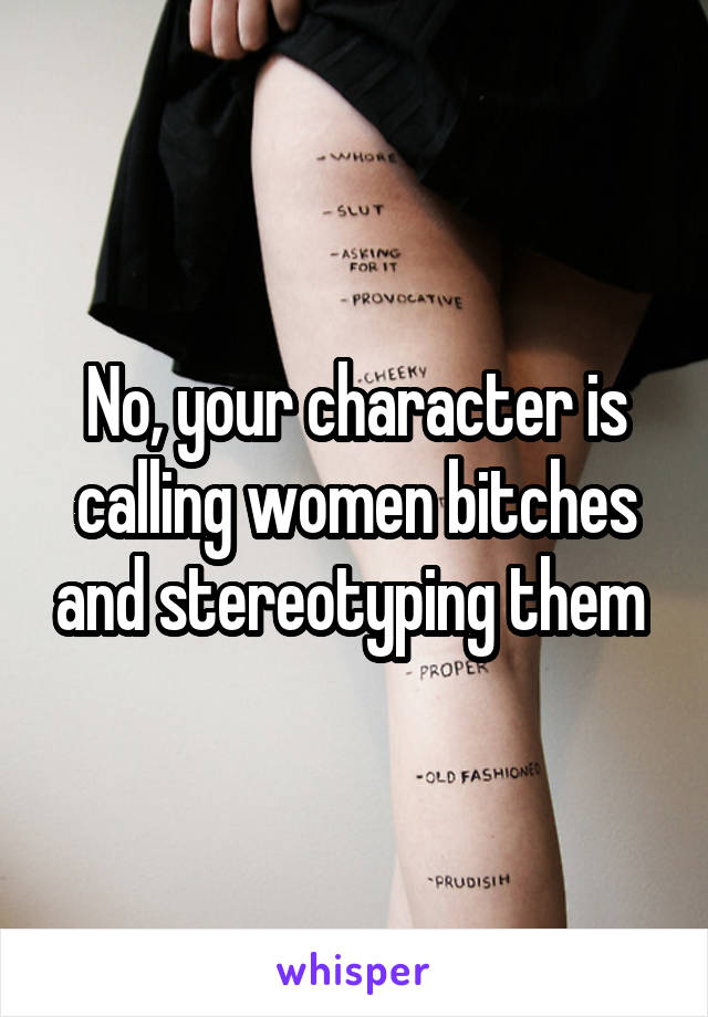 No, your character is calling women bitches and stereotyping them 