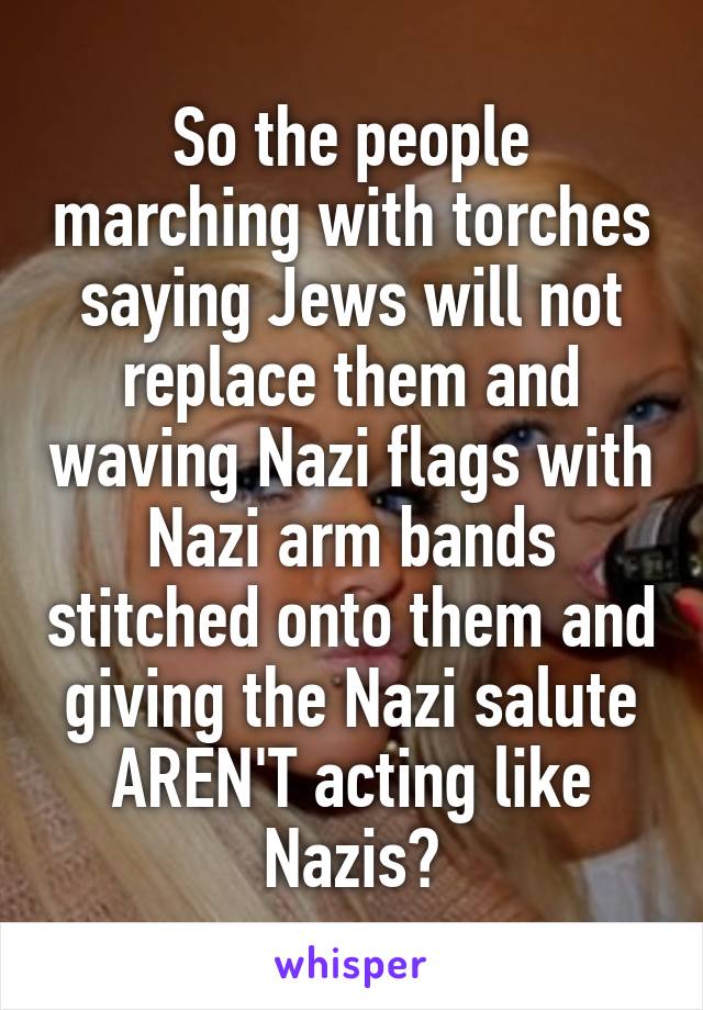 So the people marching with torches saying Jews will not replace them and waving Nazi flags with Nazi arm bands stitched onto them and giving the Nazi salute AREN'T acting like Nazis?