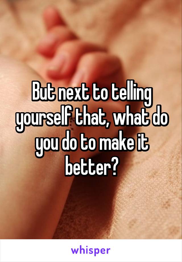 But next to telling yourself that, what do you do to make it better?