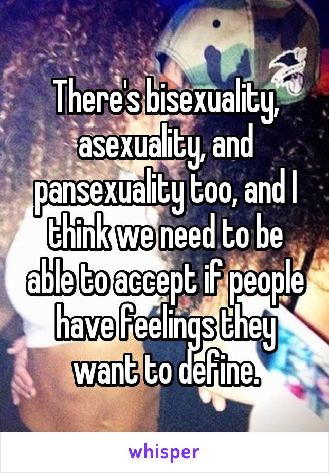 There's bisexuality, asexuality, and pansexuality too, and I think we need to be able to accept if people have feelings they want to define.