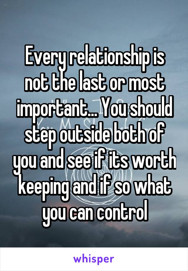 Every relationship is not the last or most important... You should step outside both of you and see if its worth keeping and if so what you can control