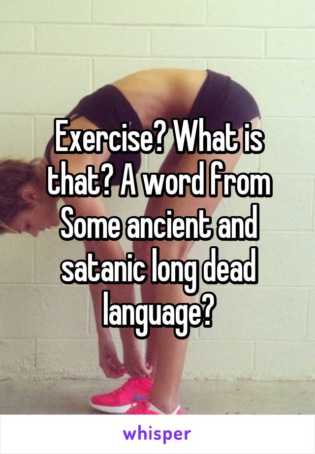 Exercise? What is that? A word from Some ancient and satanic long dead language?