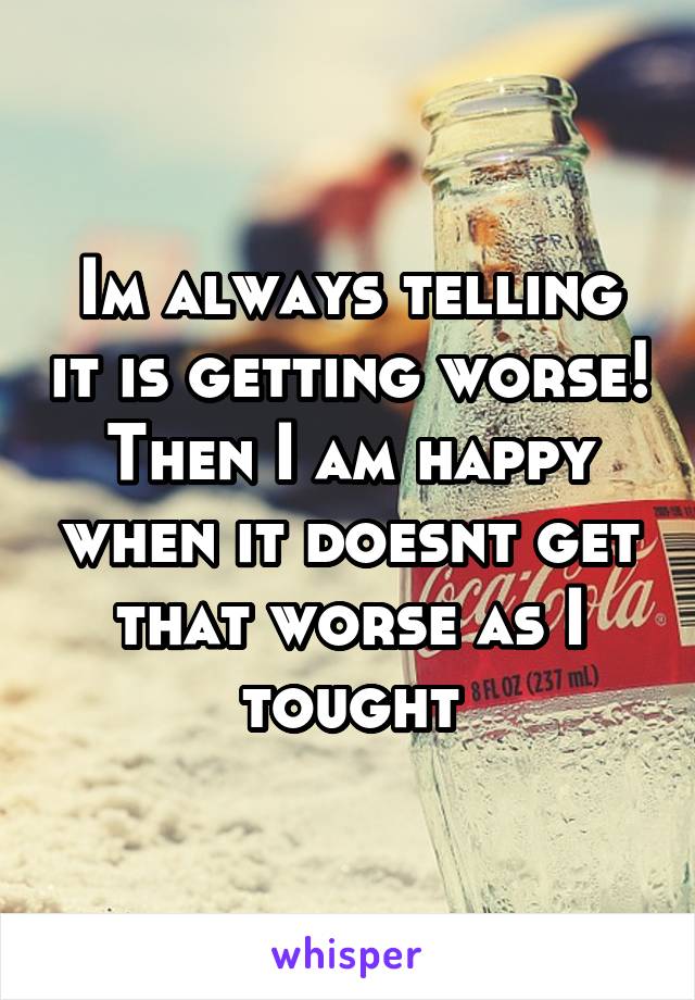 Im always telling it is getting worse! Then I am happy when it doesnt get that worse as I tought