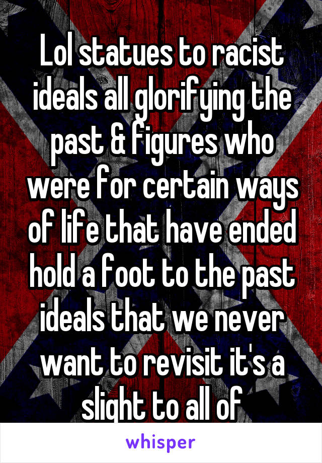 Lol statues to racist ideals all glorifying the past & figures who were for certain ways of life that have ended hold a foot to the past ideals that we never want to revisit it's a slight to all of