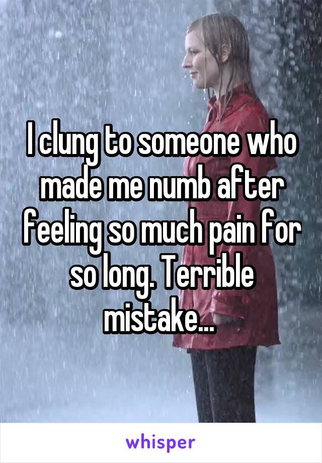 I clung to someone who made me numb after feeling so much pain for so long. Terrible mistake... 