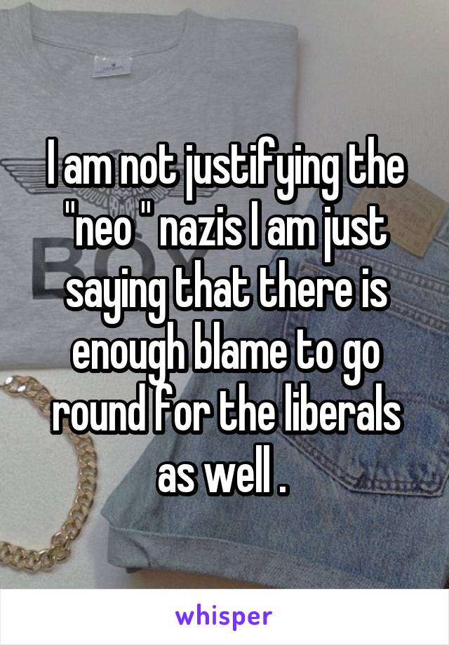 I am not justifying the "neo " nazis I am just saying that there is enough blame to go round for the liberals as well . 