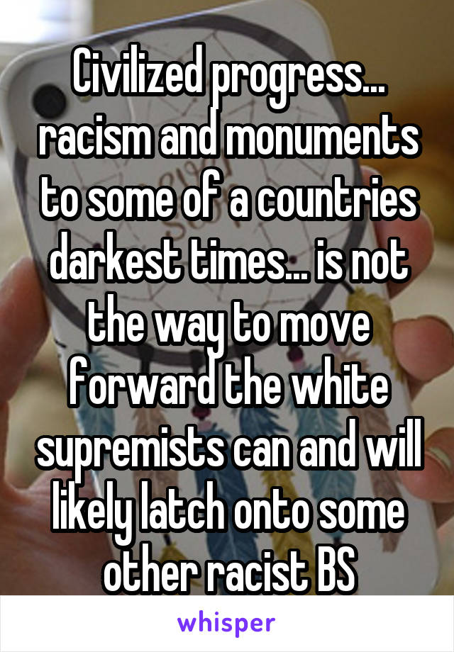 Civilized progress... racism and monuments to some of a countries darkest times... is not the way to move forward the white supremists can and will likely latch onto some other racist BS