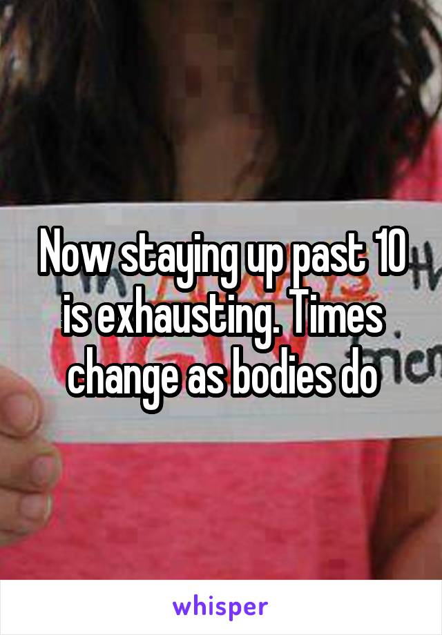 Now staying up past 10 is exhausting. Times change as bodies do