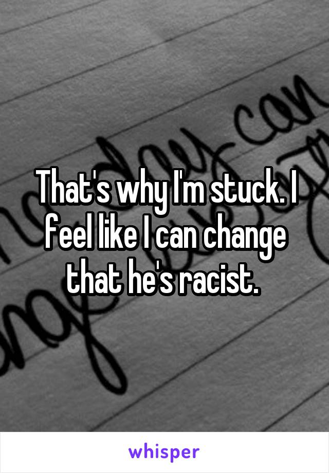 That's why I'm stuck. I feel like I can change that he's racist. 