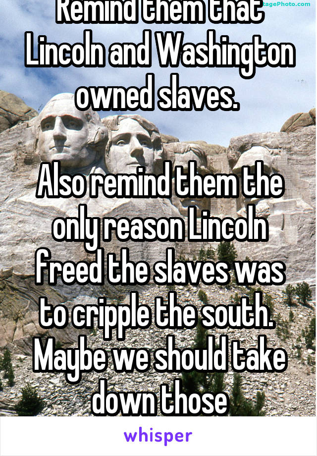 Remind them that Lincoln and Washington owned slaves. 

Also remind them the only reason Lincoln freed the slaves was to cripple the south. 
Maybe we should take down those monuments.