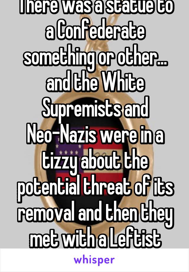 There was a statue to a Confederate something or other... and the White Supremists and Neo-Nazis were in a tizzy about the potential threat of its removal and then they met with a Leftist group