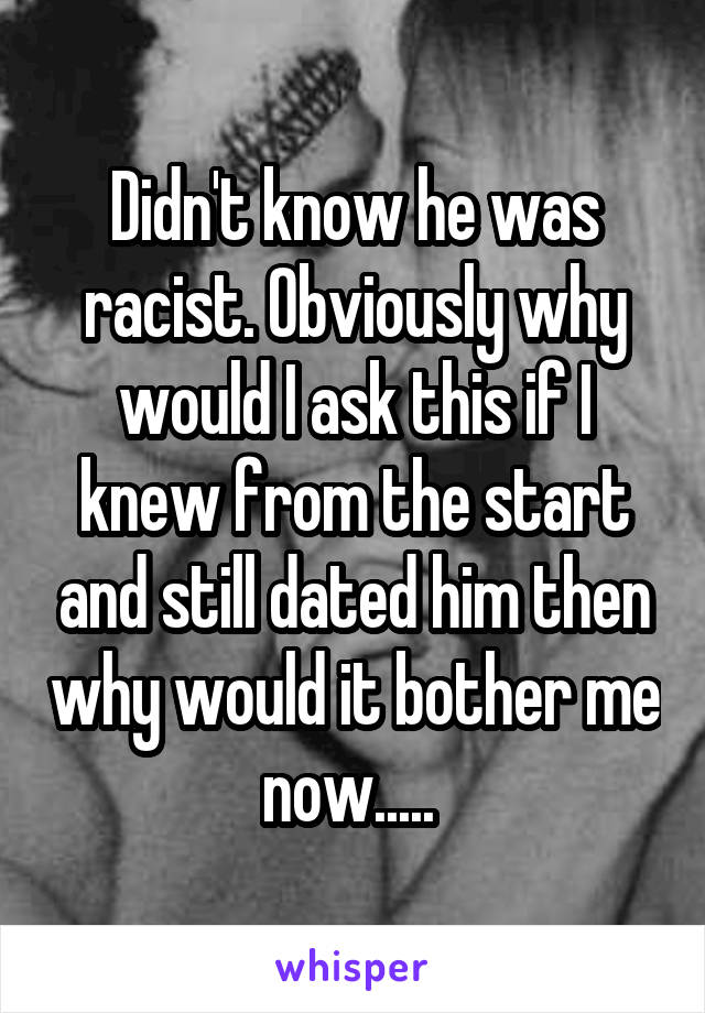 Didn't know he was racist. Obviously why would I ask this if I knew from the start and still dated him then why would it bother me now..... 