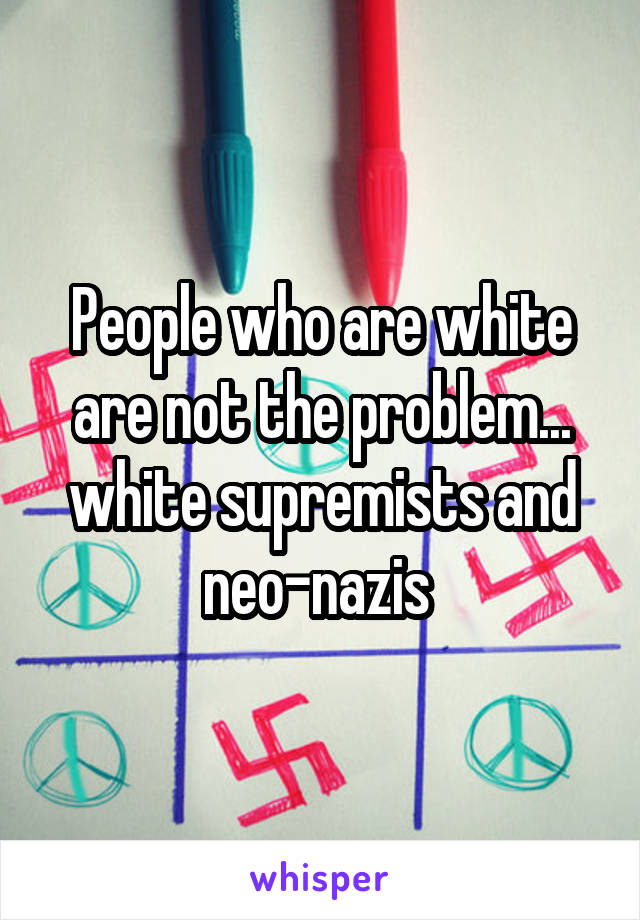 People who are white are not the problem... white supremists and neo-nazis 