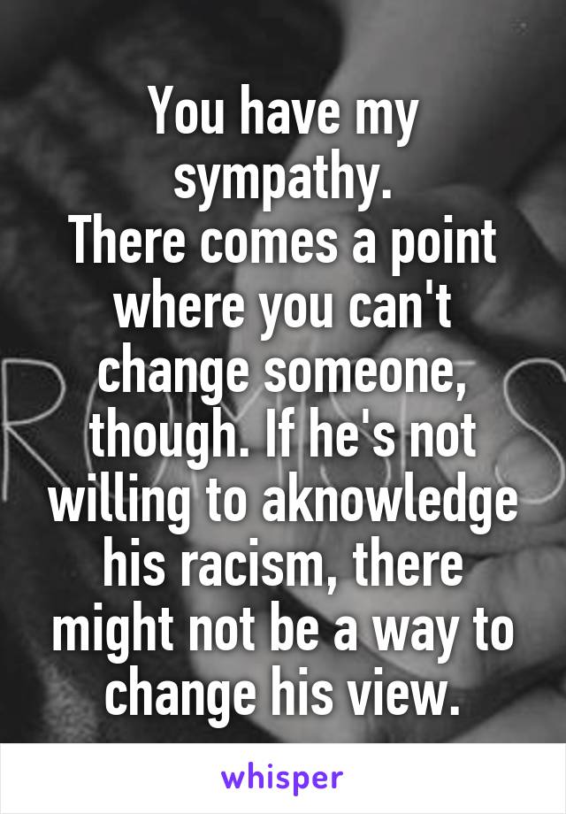 You have my sympathy.
There comes a point where you can't change someone, though. If he's not willing to aknowledge his racism, there might not be a way to change his view.