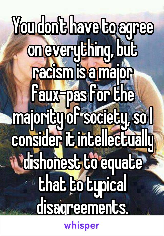 You don't have to agree on everything, but racism is a major faux-pas for the majority of society, so I consider it intellectually dishonest to equate that to typical disagreements.