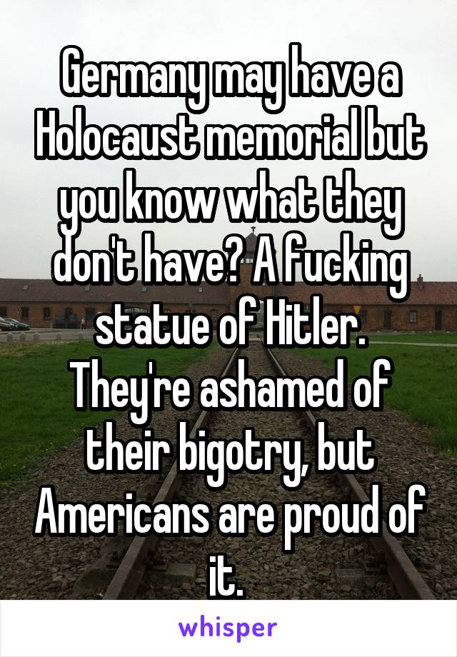 Germany may have a Holocaust memorial but you know what they don't have? A fucking statue of Hitler. They're ashamed of their bigotry, but Americans are proud of it. 