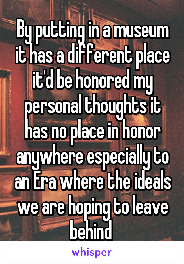 By putting in a museum it has a different place it'd be honored my personal thoughts it has no place in honor anywhere especially to an Era where the ideals we are hoping to leave behind 