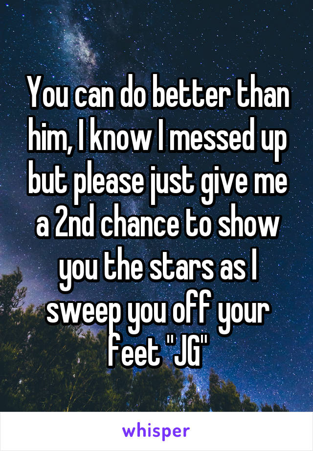 You can do better than him, I know I messed up but please just give me a 2nd chance to show you the stars as I sweep you off your feet "JG"