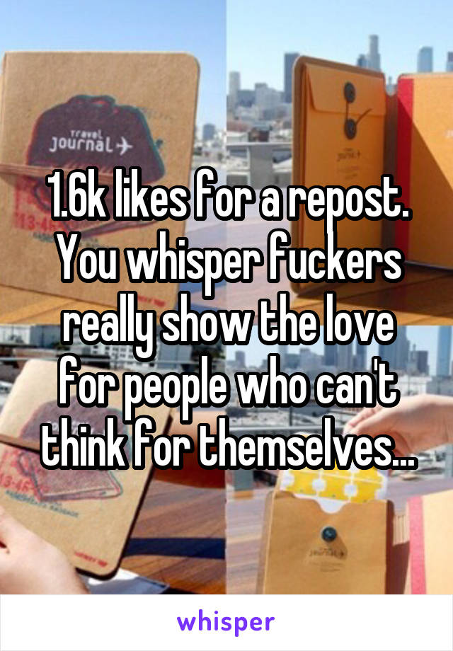 1.6k likes for a repost. You whisper fuckers really show the love for people who can't think for themselves...