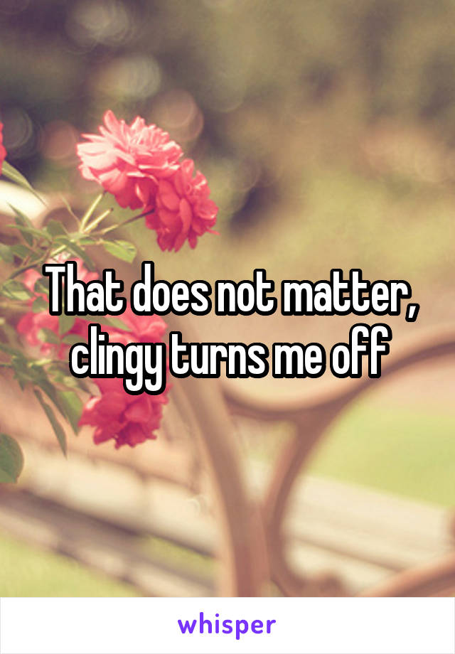 That does not matter, clingy turns me off
